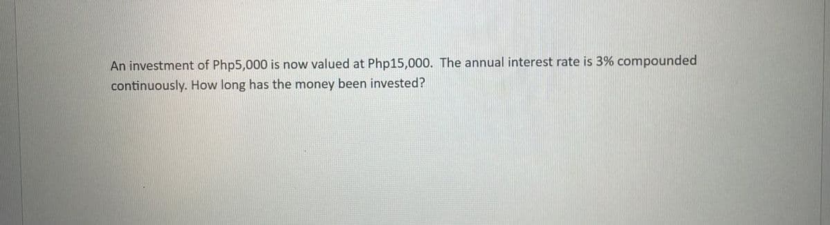 An investment of Php5,000 is now valued at Php15,000. The annual interest rate is 3% compounded
continuously. How long has the money been invested?