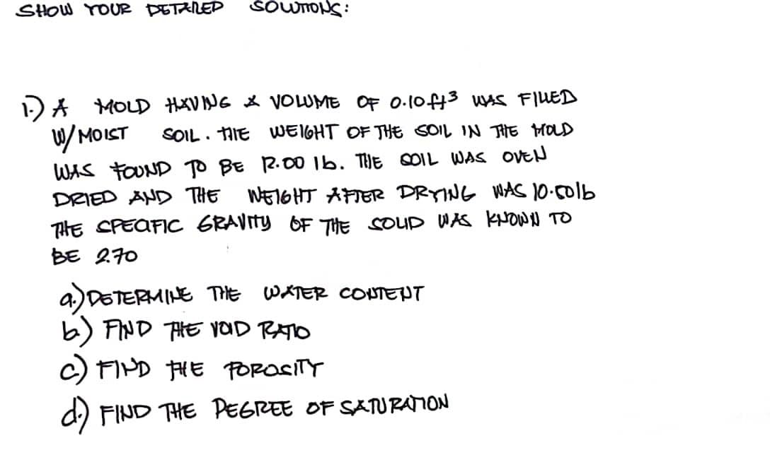 SHOW YOUR DETARED SOUTIONS:
1.) A MOLD HAVING & VOLUME OF 0.10ff³ WAS FILLED
W/MOIST SOIL THE WEIGHT OF THE SOIL IN THE MOLD
WAS FOUND TO BE 12.00 16. THE COIL WAS OVEN
DRIED AND THE WEIGHT AFTER DRYING WAS 10.501b
THE SPECIFIC GRAVITY OF THE SOUD WAS KNOWN TO
BE 2.70
a.) DETERMINE THE WATER CONTENT
b.) FIND THE HOID RATO
c) FIND THE POROSITY
d.) FIND THE PEGREE OF SATURATION