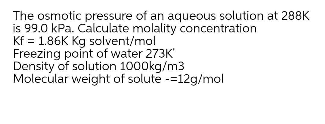 The osmotic pressure of an aqueous solution at 288K
is 99.0 kPa. Calculate molality concentration
Kf = 1.86K Kg solvent/mol
Freezing point of water 273K'
Density of solution 1000kg/m3
Molecular weight of solute -=12g/mol
