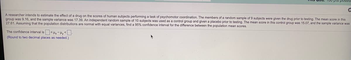 A researcher intends to estimate the effect of a drug on the scores of human subjects performing a task of psychomotor coordination. The members of a random sample of 9 subjects were given the drug prior to testing. The mean score in this
group was 9.16, and the sample variance was 17.39. An independent random sample of 10 subjects was used as a control group and given a placebo prior to testing. The mean score in this control group was 15.07, and the sample variance was
27.61. Assuming that the population distributions are normal with equal variances, find a 95% confidence interval for the difference between the population mean scores.
The confidence interval is<Hx-Hy <.
(Round to two decimal places as needed.)
