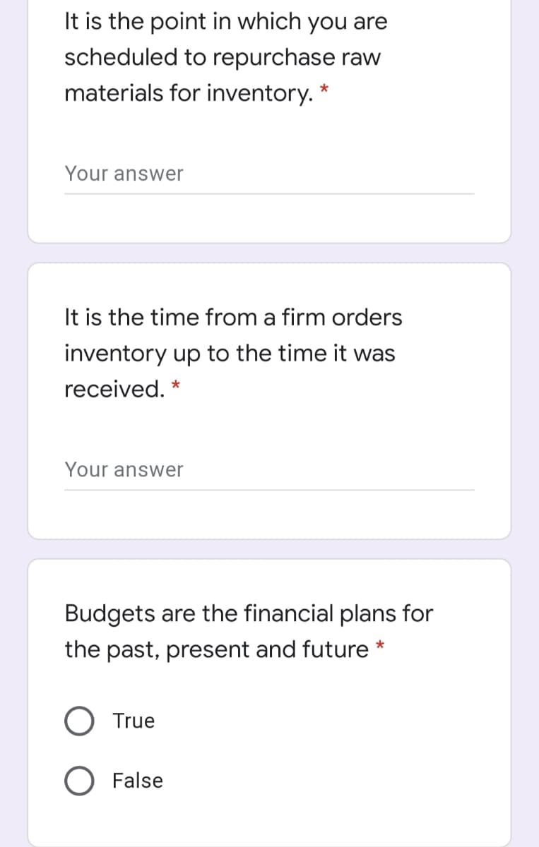 It is the point in which you are
scheduled to repurchase raw
materials for inventory. *
Your answer
It is the time from a firm orders
inventory up to the time it was
received. *
Your answer
Budgets are the financial plans for
the past, present and future *
O True
O False
