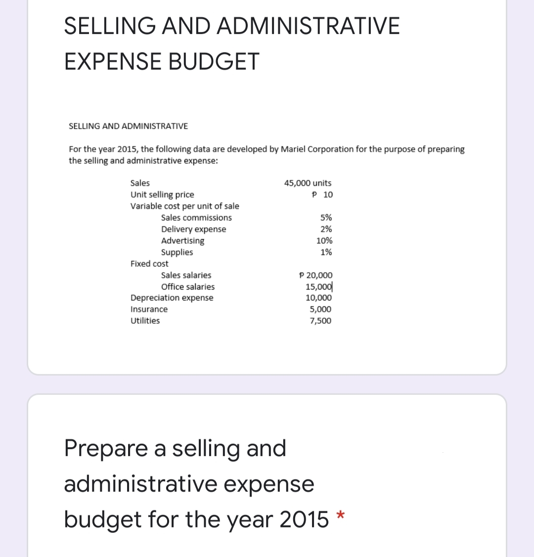 SELLING AND ADMINISTRATIVE
EXPENSE BUDGET
SELLING AND ADMINISTRATIVE
For the year 2015, the following data are developed by Mariel Corporation for the purpose of preparing
the selling and administrative expense:
Sales
45,000 units
P 10
Unit selling price
Variable cost per unit of sale
Sales commissions
5%
Delivery expense
Advertising
Supplies
2%
10%
1%
Fixed cost
P 20,000
15,000|
10,000
Sales salaries
Office salaries
Depreciation expense
Insurance
5,000
Utilities
7,500
Prepare a selling and
administrative expense
budget for the year 2015 *
