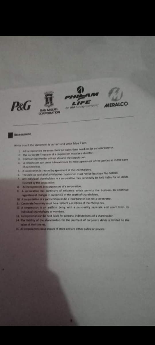 P&G
PHI M
LIFE
An AIA Group Company
MERALCO
SAN MIGUEL
CORPORATION
Assessment
Wite true if the statement is correct and write false if not
Al crporaters are subsribers but subsuribers need not be an incorporator
2. The Corporate Treasurer of a corporation must be a director.
Death of shareholder will not dissalve the corporation
4 A corporation can come into existence by mere agreement of the parties as in the case
of partnerships
S Acorporation is created by agreement of the sharehalders.
The paid-up capital of a Plippine corporation must not be less than Php S00.00.
7Any Individual shareholden in a corporation may personally be held lable for all debts
Inuered by the corporation
L Al incerporators are corporators of a corporation.
S A corporatlen has continulty of existence which permits the business to continue
epardiess of changes in ownership or the death of shareholders
10 Acorportatien or a partnership can be a Incorporator but not a corporator.
11. Corparate Secretary must be a resident and citien of the Philippines
12 A orporation is an artificlal being with a personality separate and apart from Its
Invidual shareholders or members
13. A eorporation can be held liable for personal indebtedness of a shareholder.
14 The labity of the shareholders for the payment of corporate debts is fimited to the
wlr of their shares
1s.Al corperations issue shares of steck and are elther pubalic or private
