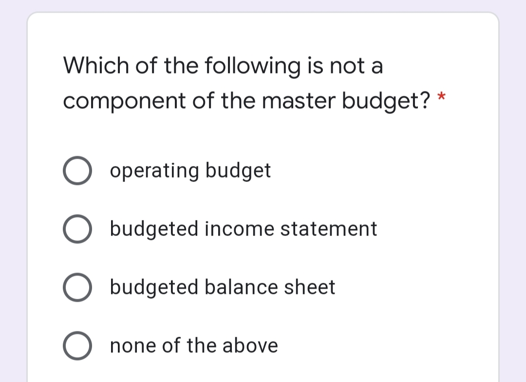 Which of the following is not a
component of the master budget?
*
O operating budget
budgeted income statement
budgeted balance sheet
O none of the above
