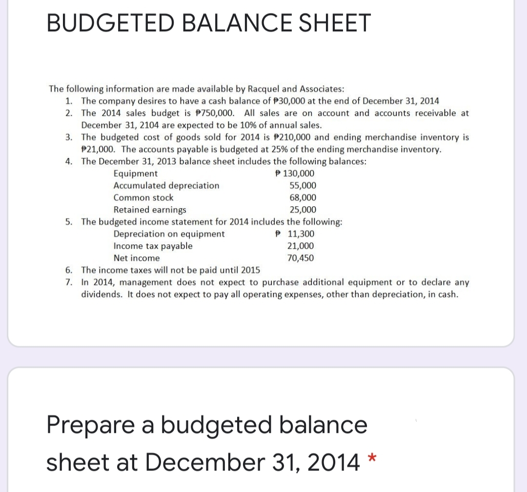 BUDGETED BALANCE SHEET
The following information are made available by Racquel and Associates:
1. The company desires to have a cash balance of P30,000 at the end of December 31, 2014
2. The 2014 sales budget is P750,000. AlIl sales are on account and accounts receivable at
December 31, 2104 are expected to be 10% of annual sales.
3. The budgeted cost of goods sold for 2014 is P210,000 and ending merchandise inventory is
P21,000. The accounts payable is budgeted at 25% of the ending merchandise inventory.
4. The December 31, 2013 balance sheet includes the following balances:
Equipment
Accumulated depreciation
P 130,000
55,000
68,000
Common stock
Retained earnings
25,000
5. The budgeted income statement for 2014 includes the following:
P 11,300
Depreciation on equipment
Income tax payable
21,000
Net income
70,450
6. The income taxes will not be paid until 2015
7. In 2014, management does not expect to purchase additional equipment or to declare any
dividends. It does not expect to pay all operating expenses, other than depreciation, in cash.
Prepare a budgeted balance
sheet at December 31, 2014 *

