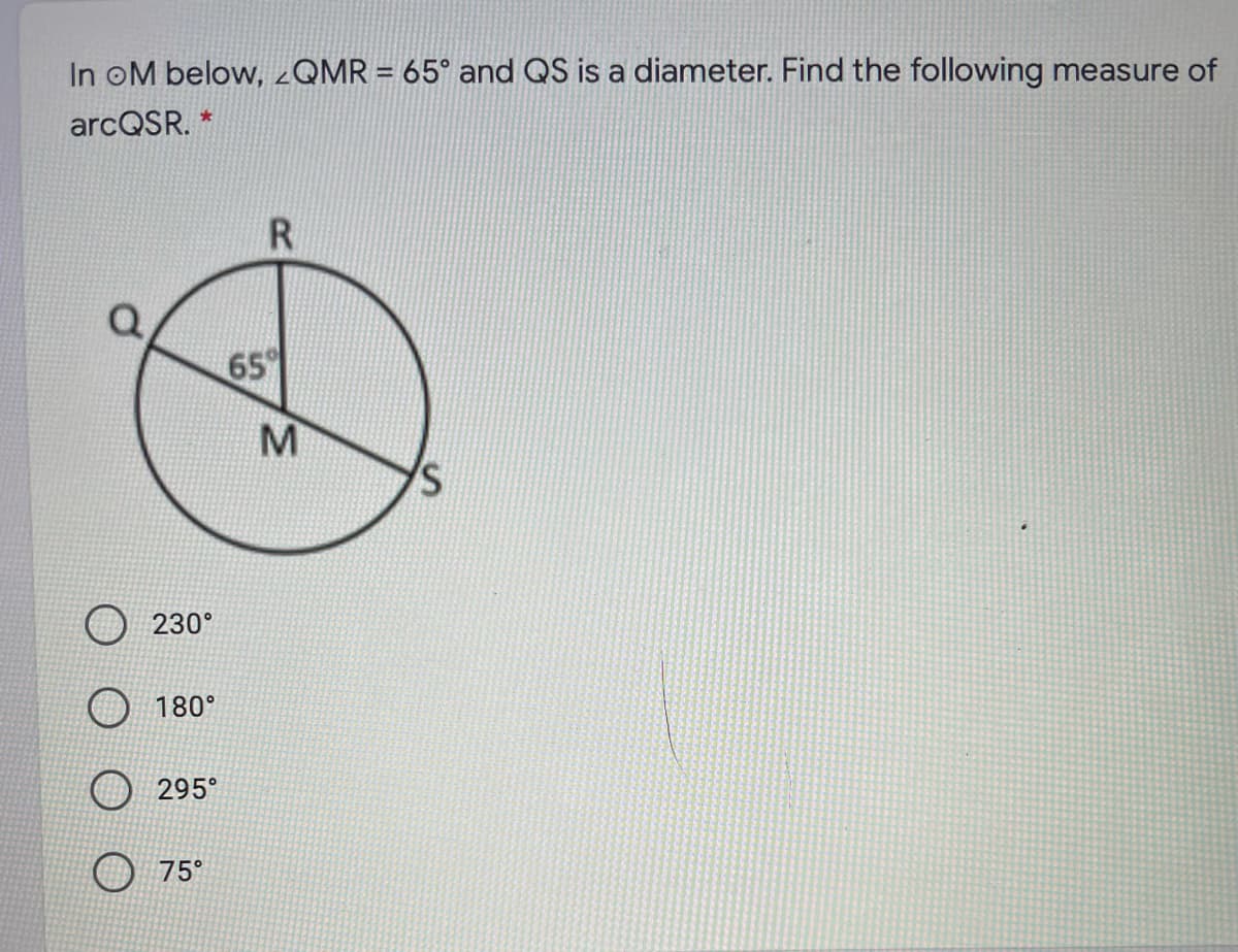 In oM below, ¿QMR = 65° and QS is a diameter. Find the following measure of
arcQSR. *
65
M
230°
180°
295°
75°
