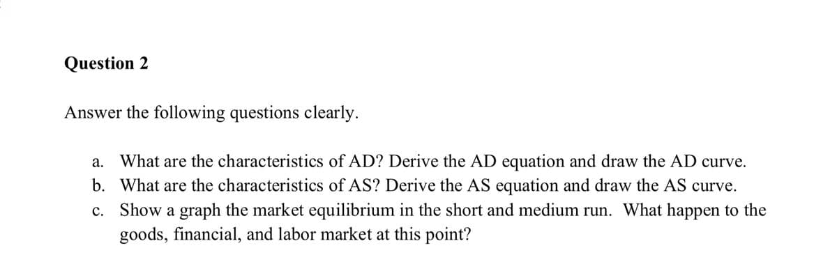 Question 2
Answer the following questions clearly.
а.
a. What are the characteristics of AD? Derive the AD equation and draw the AD curve.
b. What are the characteristics of AS? Derive the AS equation and draw the AS curve.
c. Show a graph the market equilibrium in the short and medium run. What happen to the
goods, financial, and labor market at this point?
