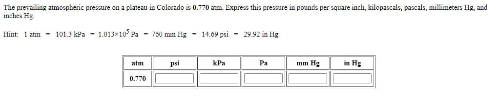 The prevailing atmospheric pressure on a plateau in Colorado is 0.770 atm. Express this pressure in pounds per square inch, kilopascals, pascals, millimeters Hg, and
inches Hg.
Hint: 1 atm = 101.3 kPa = 1.013x10° Pa = 760 mm Hg = 14.69 psi = 29.92 in Hg
atm
psi
kPa
Pa
mm Hg
in Hg
0.770

