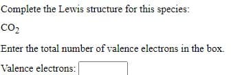 Complete the Lewis structure for this species:
co,
Enter the total number of valence electrons in the box.
Valence electrons:
