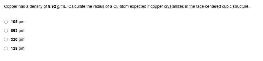 Copper has a density of 8.92 g/mL. Calculate the radius of a Cu atom expected if copper crystallizes in the face-centered cubic structure.
105 pm
663 pm
320 pm
128 pm
