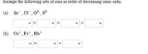 Arrange the following sets of ions in order of decreasıng 1onic radii.
(a) Br, Cl", 0² , s²-
(b) Cs*, Frt, Rb+
