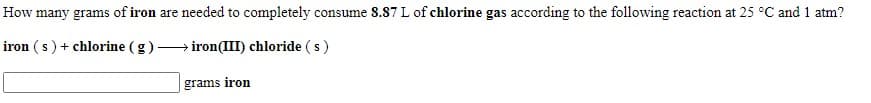 How many grams of iron are needed to completely consume 8.87 L of chlorine gas according to the following reaction at 25 °C and 1 atm?
iron (s) + chlorine (g)
iron(III) chloride (s)
grams iron
