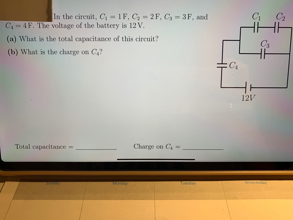 In the circuit, C1 = 1 F, C2 = 2 F, C3 = 3F, and
C1
C2
C4 = 4 F. The voltage of the battery is 12 V.
(a) What is the total capacitance of this circuit?
C3
H
(b) What is the charge on C4?
:C4
12V
Total capacitance
Charge on C4 =
Sunday
Monday
Tuesday
Wednesday
