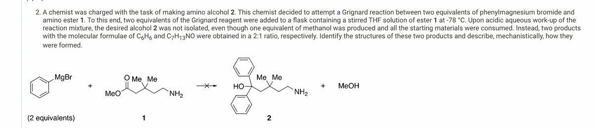 2. A chemist was charged with the task of making amino alcohol 2. This chemist decided to attempt a Grignard reaction between two equivalents of phenylmagnesium bromide and
amino ester 1. To this end, two equivalents of the Grignard reagent were added to a flask containing a stirred THF solution of ester 1 at -78 °C. Upon acidic aqueous work-up of the
reaction mixture, the desired alcohol 2 was not isolated, even though one equivalent of methanol was produced and all the starting materials were consumed. Instead, two products
with the molecular formulae of C6H6 and C7H₁3NO were obtained in a 2:1 ratio, respectively. Identify the structures of these two products and describe, mechanistically, how they
were formed.
MgBr
+
MeO
(2 equivalents)
O Me Me
1
Me Me
HO
+
MeOH
NH2
NH₂
2