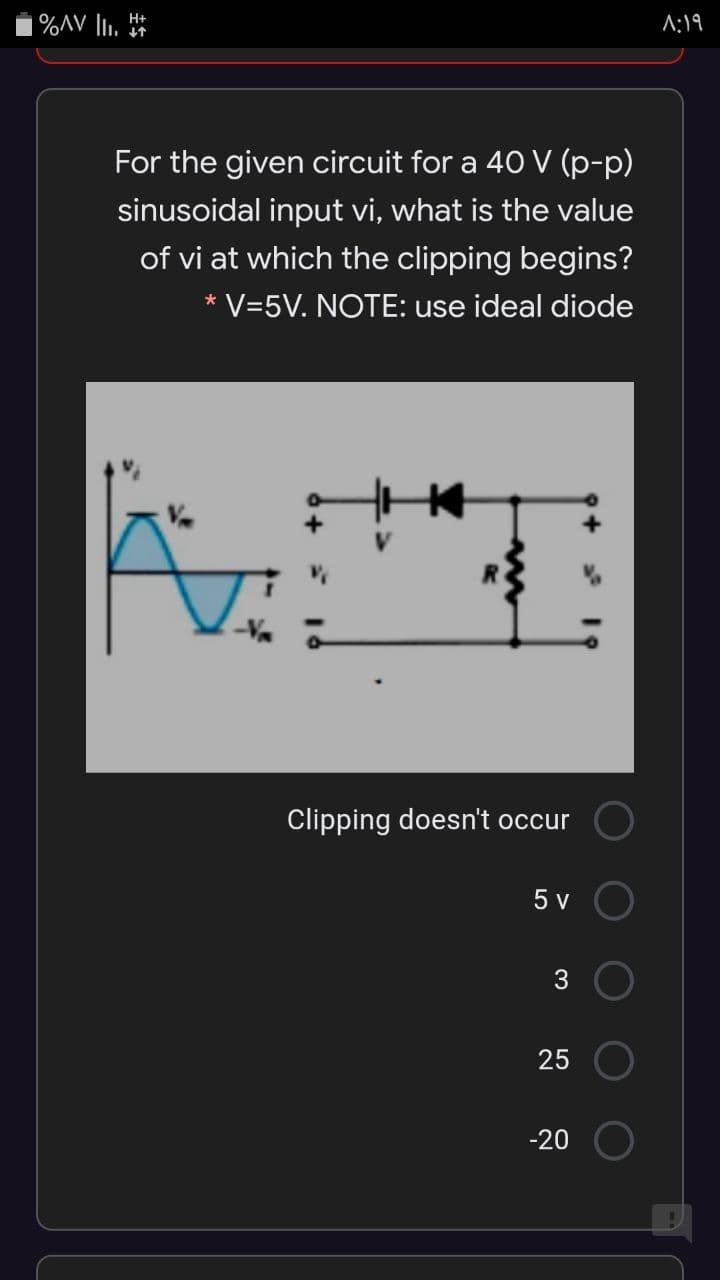 |%AV li. *
A:19
For the given circuit for a 40 V (p-p)
sinusoidal input vi, what is the value
of vi at which the clipping begins?
* V=5V. NOTE: use ideal diode
Clipping doesn't occur
5 v
25
-20
