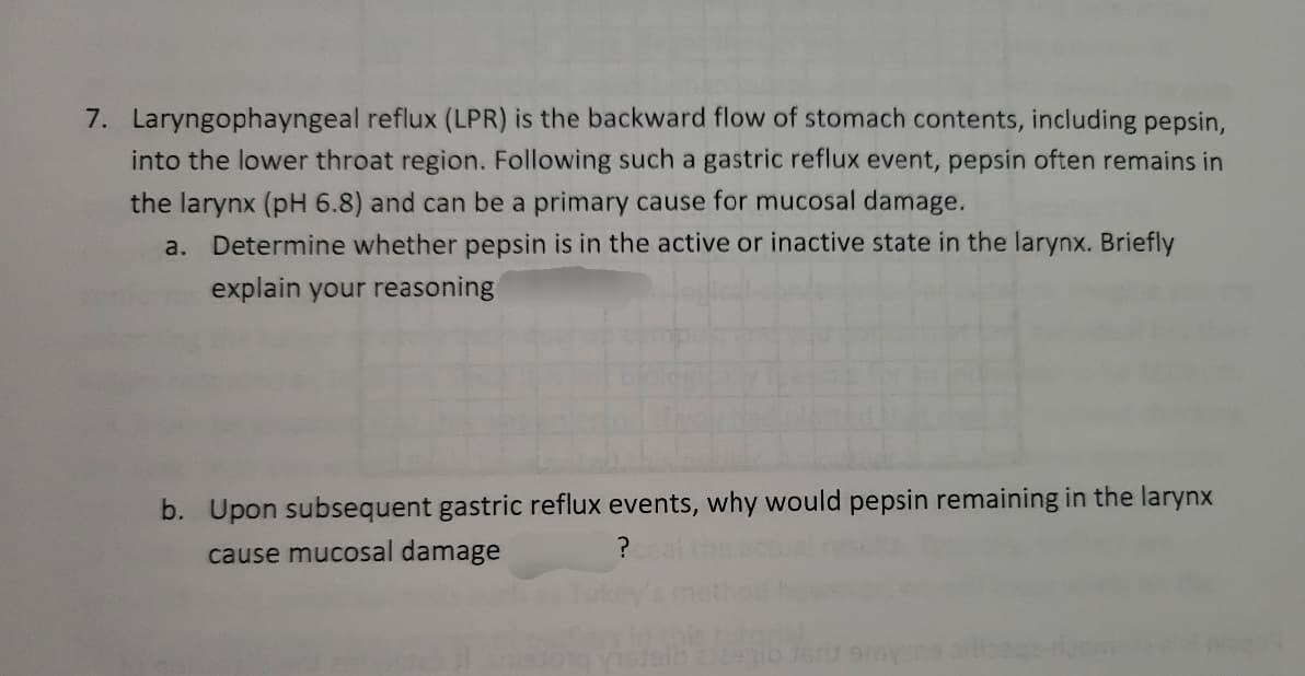 7. Laryngophayngeal reflux (LPR) is the backward flow of stomach contents, including pepsin,
into the lower throat region. Following such a gastric reflux event, pepsin often remains in
the larynx (pH 6.8) and can be a primary cause for mucosal damage.
a.
Determine whether pepsin is in the active or inactive state in the larynx. Briefly
explain your reasoning
b. Upon subsequent gastric reflux events, why would pepsin remaining in the larynx
cause mucosal damage
?
