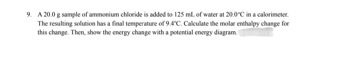 9. A 20.0 g sample of ammonium chloride is added to 125 mL of water at 20.0°C in a calorimeter.
The resulting solution has a final temperature of 9.4°C. Calculate the molar enthalpy change for
this change. Then, show the energy change with a potential energy diagram.
