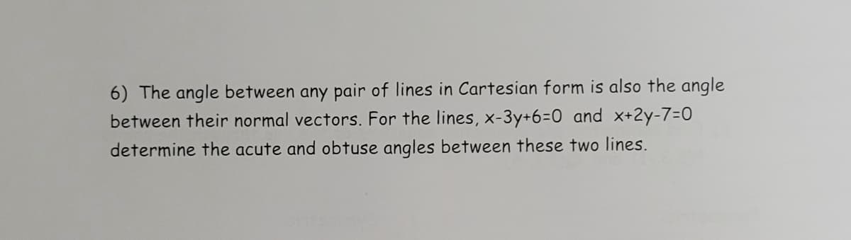 6) The angle between any pair of lines in Cartesian form is also the angle
between their normal vectors. For the lines, x-3y+6=0 and x+2y-7=0
determine the acute and obtuse angles between these two lines.
