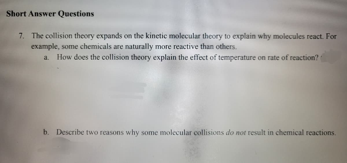Short Answer Questions
7. The collision theory expands on the kinetic molecular theory to explain why molecules react. For
example, some chemicals are naturally more reactive than others.
a.
How does the collision theory explain the effect of temperature on rate of reaction?
b. Describe two reasons why some molecular collisions do not result in chemical reactions.

