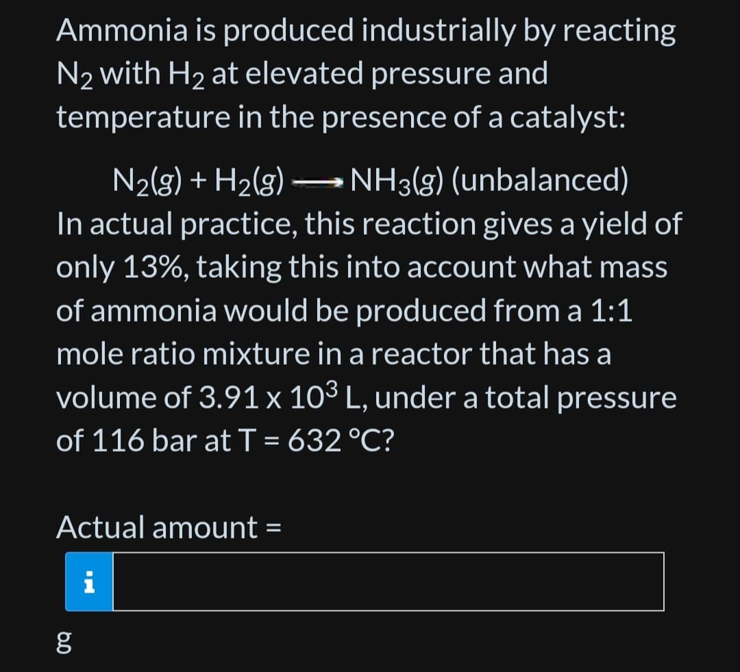 Ammonia is produced industrially by reacting
N2 with H₂ at elevated pressure and
temperature in the presence of a catalyst:
N₂(g) + H₂(g) → NH3(g) (unbalanced)
In actual practice, this reaction gives a yield of
only 13%, taking this into account what mass
of ammonia would be produced from a 1:1
mole ratio mixture in a reactor that has a
volume of 3.91 x 103 L, under a total pressure
of 116 bar at T = 632 °C?
Actual amount =
g
مه