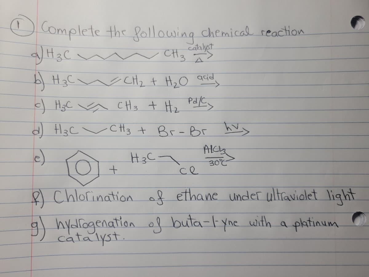 O Complete the following chemical reaction
catalyst
b| H3C w CHz t HzO
) HgC a CHs + He Pd/Cy
H3C ~CH3 t Br-Br
e)
ce
8 Chlorination of ethane under ultraviolet light
9 hydlogenation of buta-lyne with a phtinum
catalyst.
