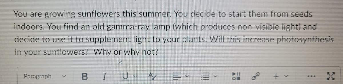 You are growing sunflowers this summer. You decide to start them from seeds
indoors. You find an old gamma-ray lamp (which produces non-visible light) and
decide to use it to supplement light to your plants. Will this increase photosynthesis
in your sunflowers? Why or why not?
L
Paragraph V
B I
UA
▶H
OB