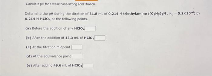 Calculate pH for a weak base/strong acid titration.
Determine the pH during the titration of 31.8 mL of 0.214 M triethylamine ((C2H5)3N , Kp = 5.2x10-4) by
0.214 M HCIO, at the following points.
(a) Before the addition of any HCIO,
(b) After the addition of 13.3 ml of HCIO,
(c) At the titration midpoint
(d) At the equivalence point
(e) After adding 49.6 ml of HCIO.
