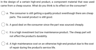 In the design of a certain high-end product, a component material that was used
came from a cheap source. What do you think is its effect on the consumer?
a. The consumer is still getting a quality product eventhough there are cheap
parts. The overall product is still good.
b. A good deal on the consumer since the part was sourced cheaply.
Oc. It is a high investment but low maintenance product. The cheap part will
not affect the product's durability.
Od. A high maintenance cost on an otherwise high-end product due to the cost
of repair during the product's service life.