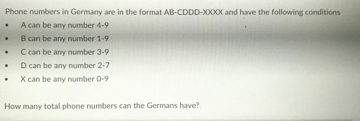 Phone numbers in Germany are in the format AB-CDDD-XXXX and have the following conditions
A can be any number 4-9
B can be any number 1-9
C can be any number 3-9
D can be any number 2-7
X can be any number 0-9
How many total phone numbers can the Germans have?
