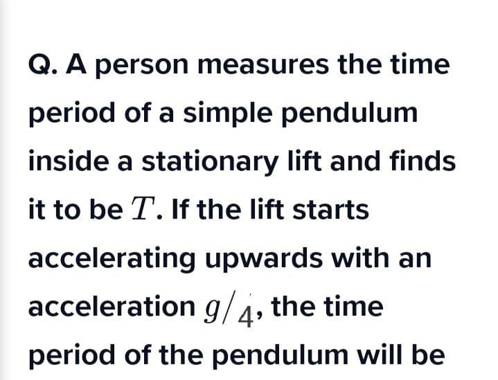 Q. A person measures the time
period of a simple pendulum
inside a stationary lift and finds
it to be T. If the lift starts
accelerating upwards with an
acceleration g/4, the time
period of the pendulum will be
