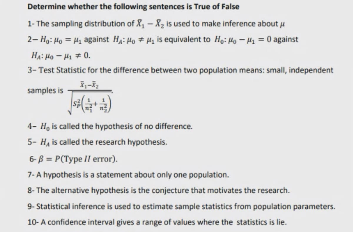 Determine whether the following sentences is True of False
1- The sampling distribution of X, – 8, is used to make inference about u
2- Họ: Ho = H1 against H4: Ho # Hz is equivalent to Ho: Ho – Hz = 0 against
HA: Ho – H1 # 0.
3- Test Statistic for the difference between two population means: small, independent
samples is
4- H, is called the hypothesis of no difference.
5- Ha is called the research hypothesis.
6- ß = P(Type II error).
7- A hypothesis is a statement about only one population.
8- The alternative hypothesis is the conjecture that motivates the research.
9- Statistical inference is used to estimate sample statistics from population parameters.
10- A confidence interval gives a range of values where the statistics is lie.
