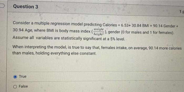 Question 3
1 P
Consider a multiple regression model predicting Calories = 6.53+ 30.84 BMI + 90.14 Gender +
%3D
30.94 Age, where BMI is body mass index (werght
-), gender (0 for males and 1 for females).
height
Assume all variables are statistically significant at a 5% level.
When interpreting the model, is true to say that, females intake, on average, 90.14 more calories
than males, holding everything else constant.
True
O False
