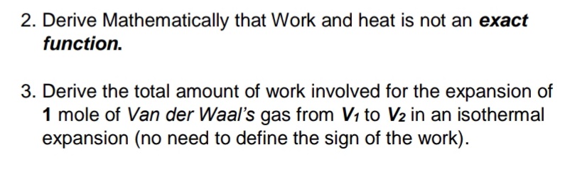 2. Derive Mathematically that Work and heat is not an exact
function.
3. Derive the total amount of work involved for the expansion of
1 mole of Van der Waal's gas from V1 to V2 in an isothermal
expansion (no need to define the sign of the work).
