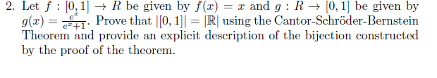 Let f : [0,1] → R be given by f(x) = x and g : R → [0, 1] be given by
g(x) = . Prove that |[0, 1]| = |R| using the Cantor-Schröder-Bernstein
Theorem and provide an explicit description of the bijection constructed
by the proof of the theorem.
%3D
