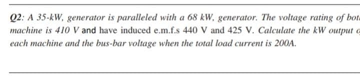 Q2: A 35-kW, generator is paralleled with a 68 kW, generator. The voltage rating of bota
machine is 410 V and have induced e.m.f.s 440 V and 425 V. Calculate the kW output o
each machine and the bus-bar voltage when the total load current is 200A.
