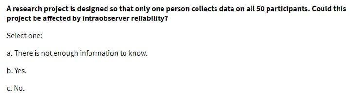 A research project is designed so that only one person collects data on all 50 participants. Could this
project be affected by intraobserver reliability?
Select one:
a. There is not enough information to know.
b. Yes.
c. No.