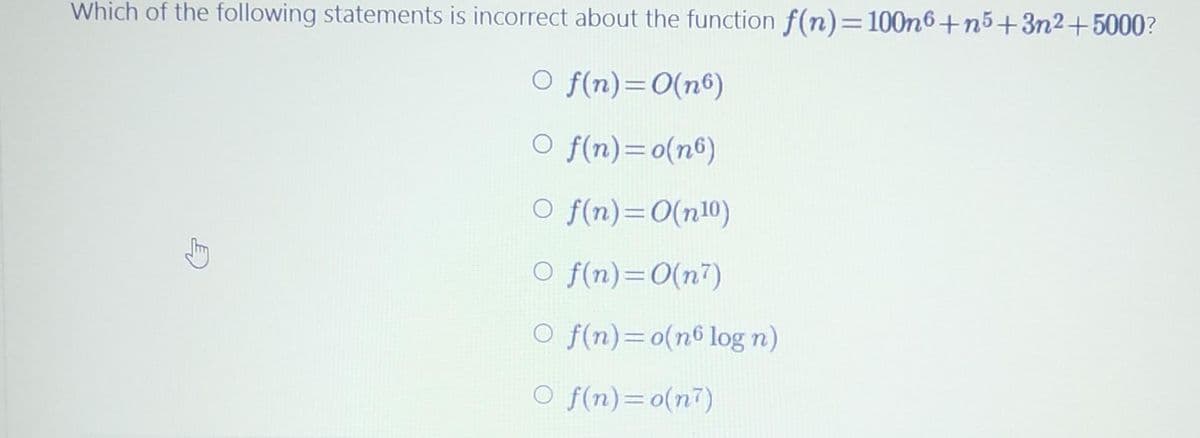 Which of the following statements is incorrect about the function f(n)=100n6+n5+3n2+5000?
O f(n)=0(nº)
O f(n)=0(n6)
O f(n)=0(n10)
O f(n)=0(n7)
O f(n)=0(n6 log n)
O f(n)=o(n7)
