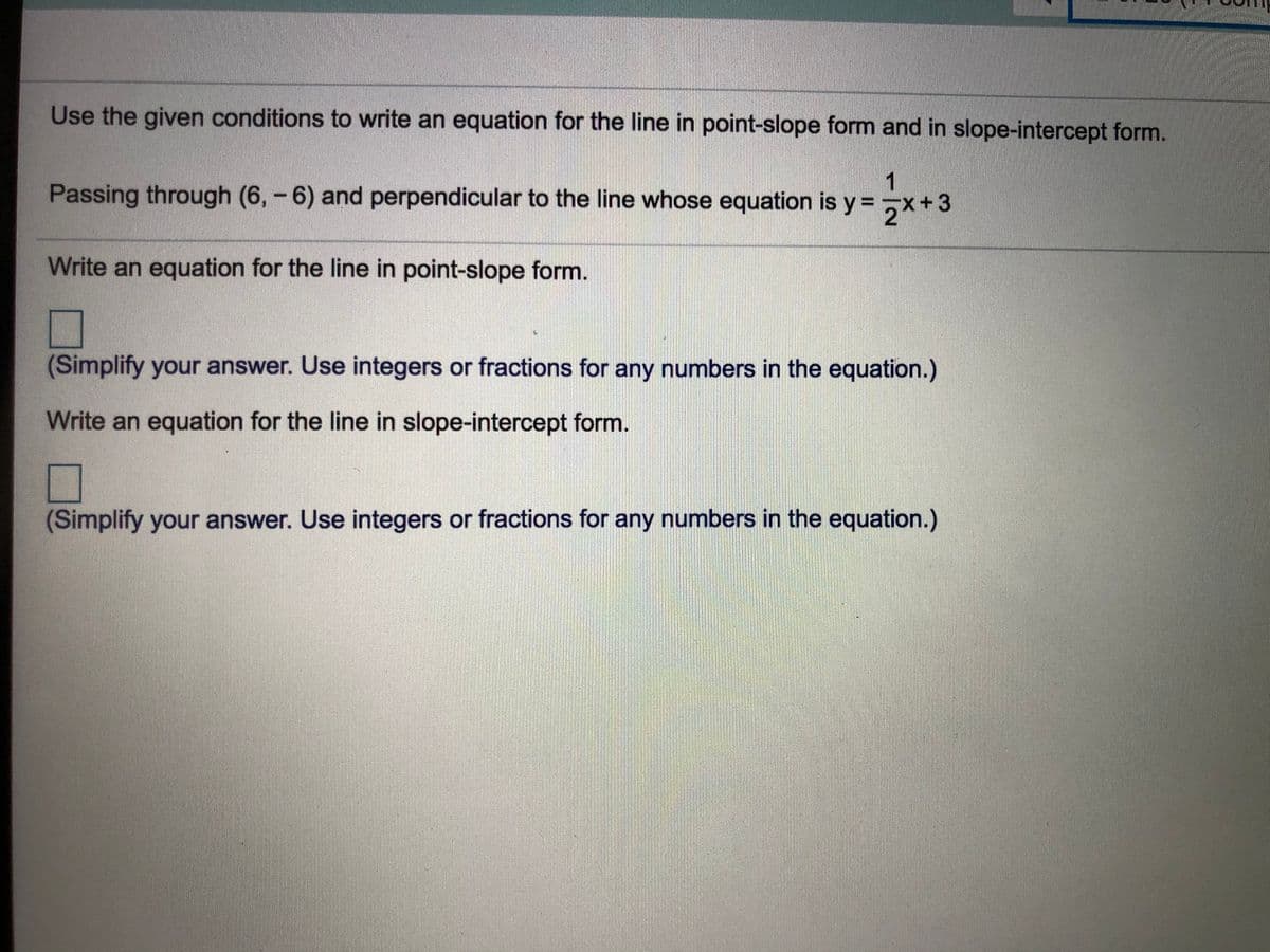 Use the given conditions to write an equation for the line in point-slope form and in slope-intercept form.
Passing through (6,-6) and perpendicular to the line whose equation is y=,x+3
21
Write an equation for the line in point-slope form.
(Simplify your answer. Use integers or fractions for any numbers in the equation.)
Write an equation for the line in slope-intercept form.
(Simplify your answer. Use integers or fractions for any numbers in the equation.)
