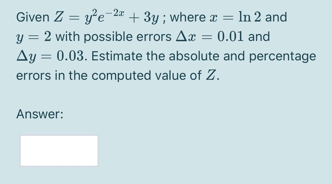 Given Z = y'e-2¤ + 3y ; where x = ln 2 and
y = 2 with possible errors Ax = 0.01 and
Ay =
= 0.03. Estimate the absolute and percentage
errors in the computed value of Z.
Answer:
