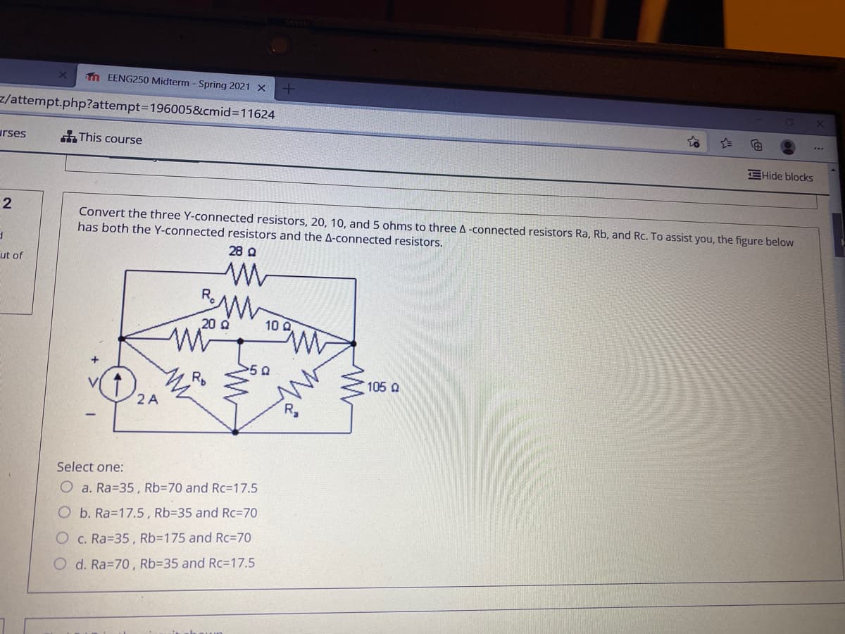 n EENG250 Midterm - Spring 2021 X
z/attempt.php?attempt3D196005&cmid3D11624
..
urses
This course
EHide blocks
Convert the three Y-connected resistors, 20, 10, and 5 ohms to three A-connected resistors Ra, Rb, and Rc. To assist you, the figure below
has both the Y-connected resistors and the A-connected resistors.
28 Q
ut of
R.
20 a
10 Q
RD
105 Q
2 A
Select one:
O a. Ra=35, Rb=70 and Rc=17.5
O b. Ra=17.5, Rb=35 and Rc=70
O c. Ra=35, Rb3175 and Rc=70
O d. Ra=70, Rb=35 and Rc=17.5
