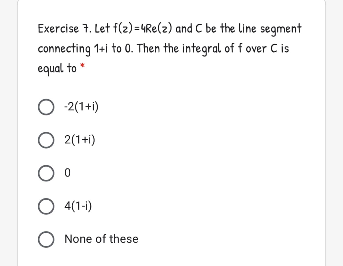 Exercise 7. Let f(2)=4Re(z) and C be the line segment
connecting 1+i to 0. Then the integral of f over C is
equal to *
O -2(1+i)
O 2(1+i)
O 4(1-i)
None of these

