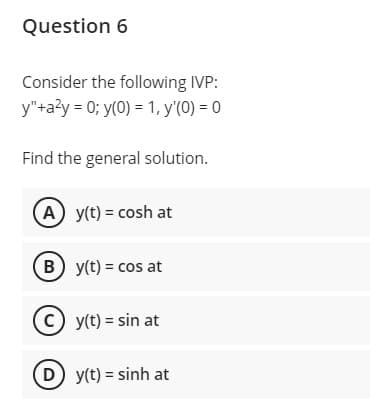 Question 6
Consider the following IVP:
y"+a?y = 0; y(0) = 1, y'(0) = 0
Find the general solution.
(A) y(t) = cosh at
B y(t) = cos at
(c) y(t) = sin at
D y(t) = sinh at
