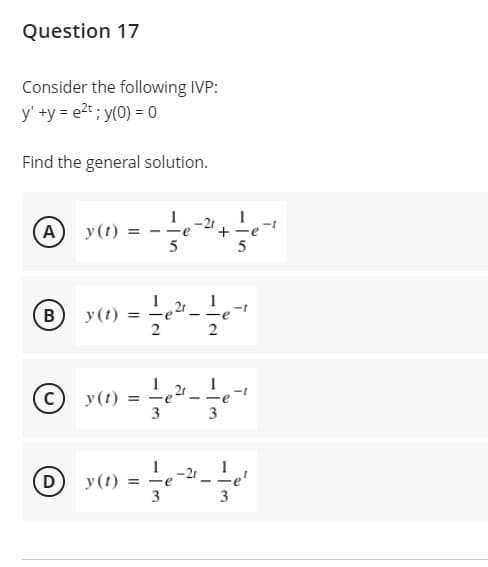 Question 17
Consider the following IVP:
y' +y = e2t; y(0) = 0
Find the general solution.
A
y(t)
-2t
+
--
B
y(t)
= -e
- -e
2
1
y(t)
3 3
1 -21
D
y(t) =
3
