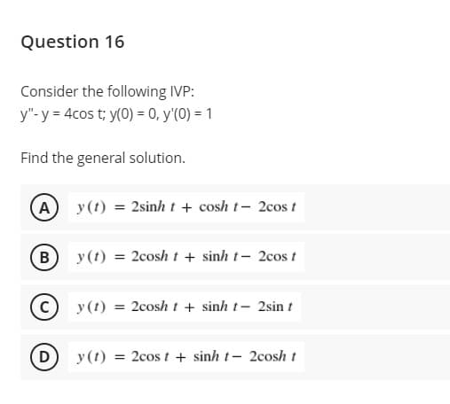 Question 16
Consider the following IVP:
y"- y = 4cos t; y(0) = 0, y'(0) = 1
Find the general solution.
A
y(t) = 2sinh t + cosh t- 2cos t
(B
y(1) = 2cosh t + sinh t- 2cos t
y(1) = 2cosh t + sinh t- 2sin t
D)
y(t) = 2cos t + sinh t- 2cosh t

