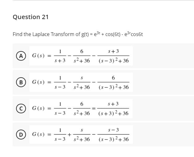 Question 21
Find the Laplace Transform of g(t) = e3t + cos(6t) - e³rcos6t
s+3
A G(s)
s+3
s2+36
(s – 3) 2+ 36
G(s) =
s- 3
B
-
s2+36
(s – 3)2+ 36
s+3
G(s)
%3D
s- 3
s2+ 36
(s +3)2+ 36
s- 3
D
G (s) =
|
s2+ 36
(s - 3)2+ 36
s- 3
