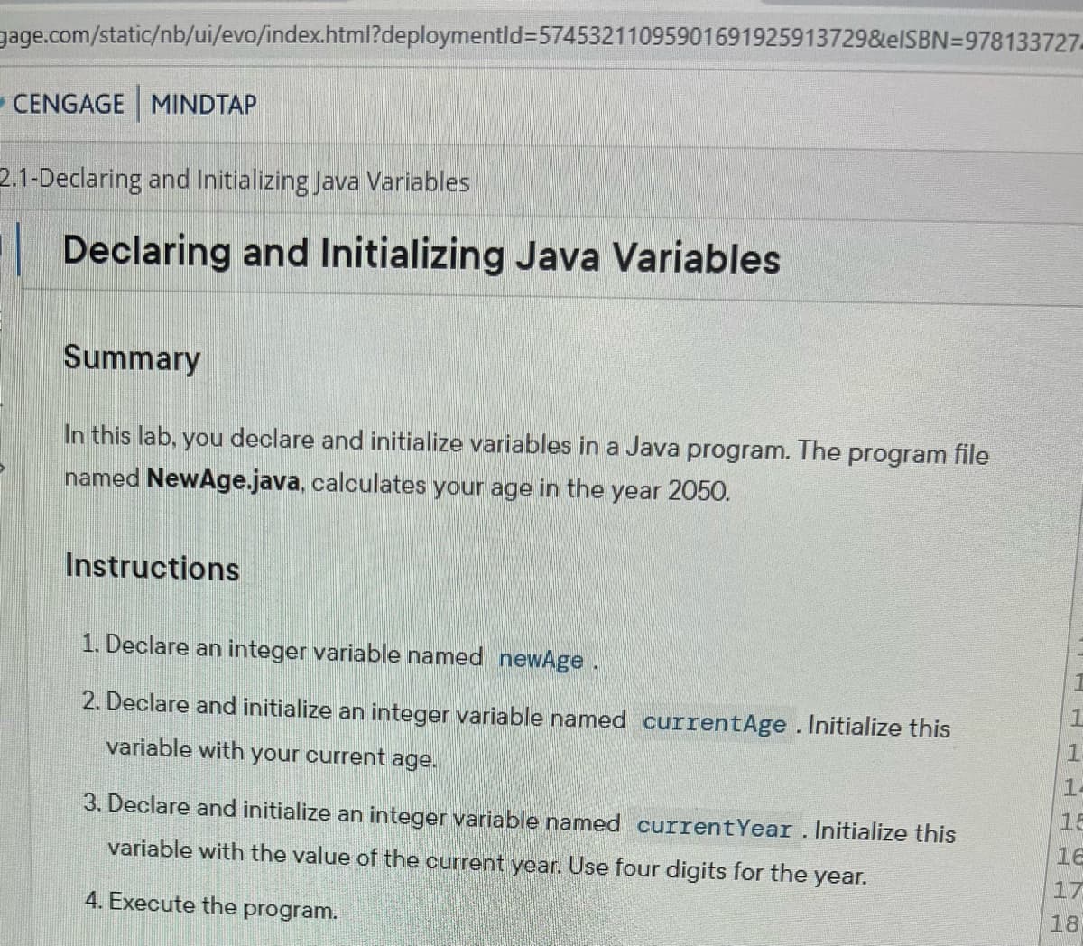 gage.com/static/nb/ui/evo/index.html?deploymentid=57453211095901691925913729&eISBN 978133727
CENGAGE MINDTAP
2.1-Declaring and Initializing Java Variables
Declaring and Initializing Java Variables
Summary
In this lab, you declare and initialize variables in a Java program. The program file
named NewAge.java, calculates your age in the year 2050.
Instructions
1. Declare an integer variable named newAge .
2. Declare and initialize an integer variable named currentAge . Initialize this
variable with your current age.
3. Declare and initialize an integer variable named current Year. Initialize this
variable with the value of the current year. Use four digits for the
4. Execute the program.
year.
1
14
16
17
18