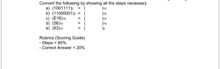 Convert the following by showing all the steps necessary
a) (1001111)2
b) (11000001)2
c) (E16)16
d) (56)10
e) (63)10
)10
16
10
)16
%3D
%3D
= (
= (
Rubrics (Scoring Guide)
- Steps = 80%
- Correct Answer = 20%
