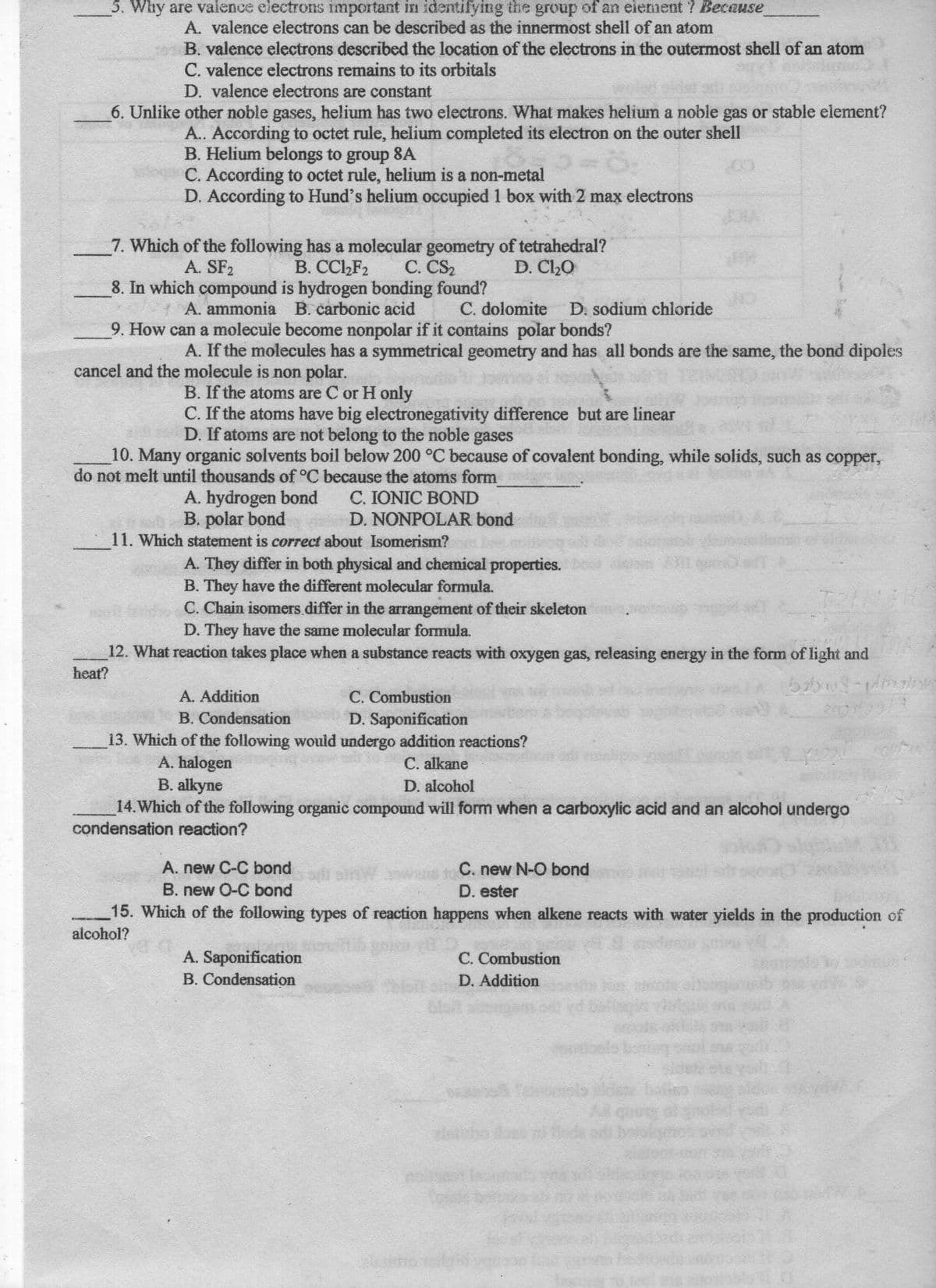 5. Why are valence electrons important in identifying the group of an element ? Because
A. valence electrons can be described as the innermost shell of an atom
B. valence electrons described the location of the electrons in the outermost shell of an atom
C. valence electrons remains to its orbitals
D. valence electrons are constant
6. Unlike other noble gases, helium has two electrons. What makes helium a noble gas or stable element?
A.. According to octet rule, helium completed its electron on the outer shell
B. Helium belongs to group 8A
C. According to octet rule, helium is a non-metal
D. According to Hund's helium occupied 1 box with 2 max electrons
7. Which of the following has a molecular geometry of tetrahedral?
B. CCl,F2
D. C20
С. CS2
8. In which compound is hydrogen bonding found?
A. ammonia B. carbonic acid
A. SF2
C. dolomite
D. sodium chloride
9. How can a molecule become nonpolar if it contains polar bonds?
A. If the molecules has a symmetrical geometry and has all bonds are the same, the bond dipoles
cancel and the molecule is non polar.
B. If the atoms are C or H only
C. If the atoms have big electronegativity difference but are linear
D. If atoms are not belong to the noble gases
10. Many organic solvents boil below 200 °C because of covalent bonding, while solids, such as copper,
do not melt until thousands of °C because the atoms form
A. hydrogen bond
B. polar bond
11. Which statement is correct about Isomerism?
C. IONIC BOND
vi D. NONPOLAR bond
A. They differ in both physical and chemical properties.
B. They have the different molecular formula.
C. Chain isomers differ in the arrangement of their skeleton
D. They have the same molecular formula.
12. What reaction takes place when a substance reacts with oxygen gas, releasing energy in the form of light and
heat?
C. Combustion
D. Saponification
A. Addition
200 1
B. Condensation
13. Which of the following would undergo addition reactions?
A. halogen
B. alkyne
14.Which of the following organic compound will form when a carboxylic acid and an alcohol undergo
C. alkane
D. alcohol
condensation reaction?
A. new C-C bond
C. new N-O bond
B. new O-C bond
D. ester
15. Which of the following types of reaction happens when alkene reacts with water yields in the production of
alcohol?
A. Saponification
B. Condensation
C. Combustion
D. Addition
