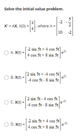 Solve the initial value problem.
X' = AX, X(0) =
, where A =
10
[-2 sin 5t + 4 cos 5t]
4 cos 5t + 8 sin 5t
O A. X(t) =
[2 sin 5t + 4 cos 5t]
e2t
4 cos 5t - 8 sin 5t
В. X(t) -
[2 sin 5t - 4 cos 5t]
O C. X(t) =
[4 cos 5t - 8 sin 5t
D. X(t)
[-2 sin 5t + 4 cos 5t]
e2t
|4 cos 5t + 8 sin 5t
