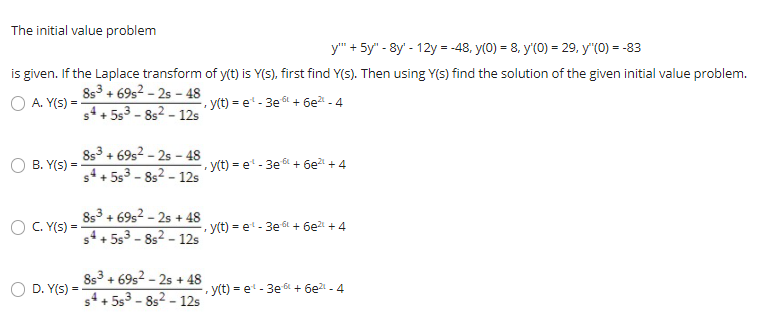 The initial value problem
y" + 5y" - 8y' - 12y = -48, y(0) = 8, y'(0) = 29, y"(0) = -83
is given. If the Laplace transform of y(t) is Y(S), first find Y(s). Then using Y(s) find the solution of the given initial value problem.
8s3 + 69s2 - 25 - 48
s4 + 5s3 - 8s2 - 12s
A. Y(s) =
y(t) = e - 3e t + 6e - 4
8s3 + 69s2 - 25 - 48
s4+ 5s3 - 8s2 - 12s
B. Y(s) =
y(t) = e - 3e6+ 6e + 4
8s3 + 69s2 - 2s + 48
C. Y(s) =
, y(t) = et - 3e6L + 6e + 4
s4+ 5s3 - 8s2 - 12s
8s3 + 69s2 - 2s + 48
+ 5s3 - 8s2 - 12s
D. Y(s) =
, y(t) = et - 3e 6 + 6e - 4
